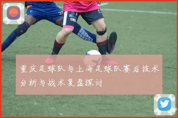 重庆足球队与上海足球队赛后技术分析与战术复盘探讨