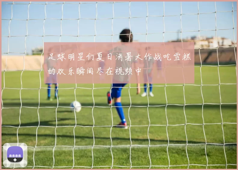 足球明星们夏日消暑大作战吃雪糕的欢乐瞬间尽在视频中