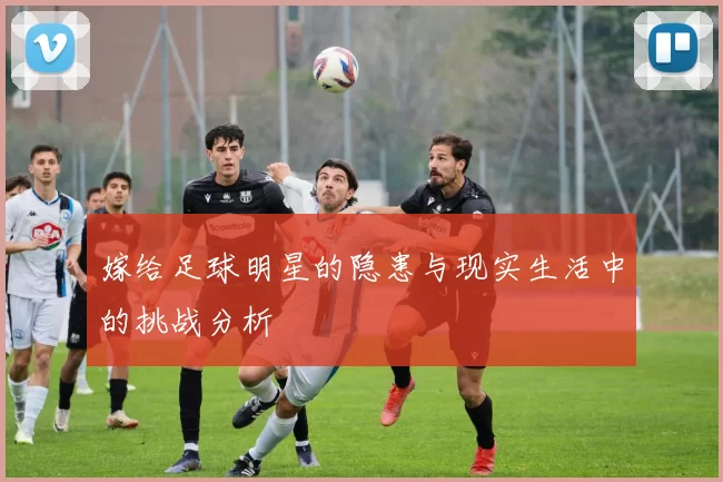 嫁给足球明星的隐患与现实生活中的挑战分析