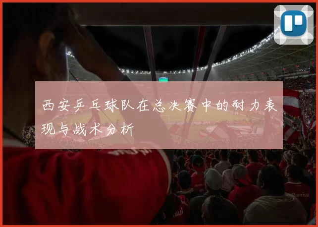 西安乒乓球队在总决赛中的耐力表现与战术分析