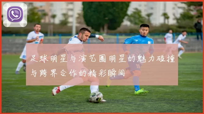 足球明星与演艺圈明星的魅力碰撞与跨界合作的精彩瞬间