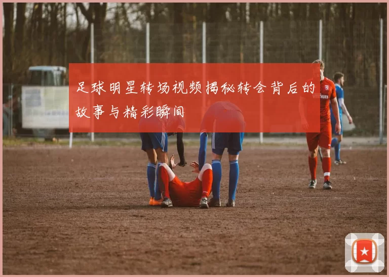 足球明星转场视频揭秘转会背后的故事与精彩瞬间