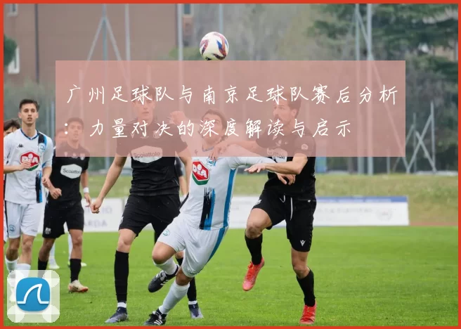 广州足球队与南京足球队赛后分析：力量对决的深度解读与启示