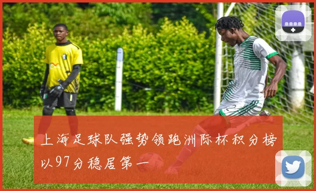 上海足球队强势领跑洲际杯积分榜以97分稳居第一