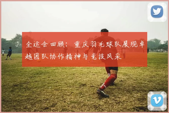 全运会回顾：重庆羽毛球队展现卓越团队协作精神与竞技风采