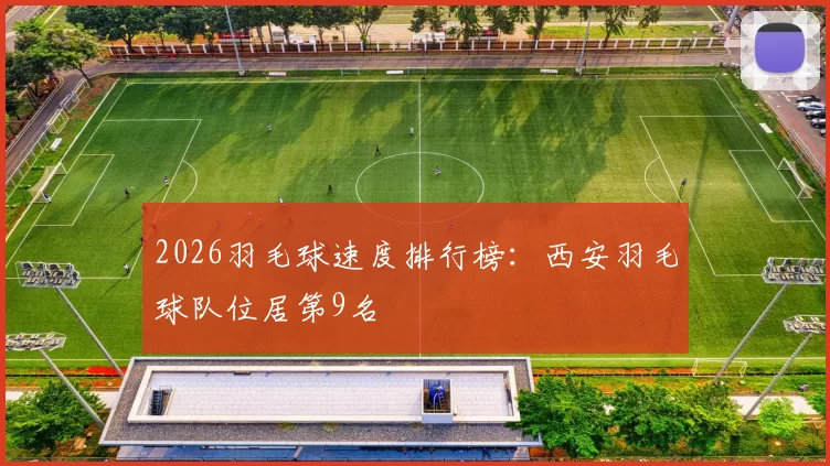 2026羽毛球速度排行榜：西安羽毛球队位居第9名