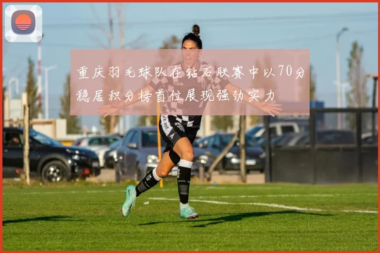 重庆羽毛球队在钻石联赛中以70分稳居积分榜首位展现强劲实力